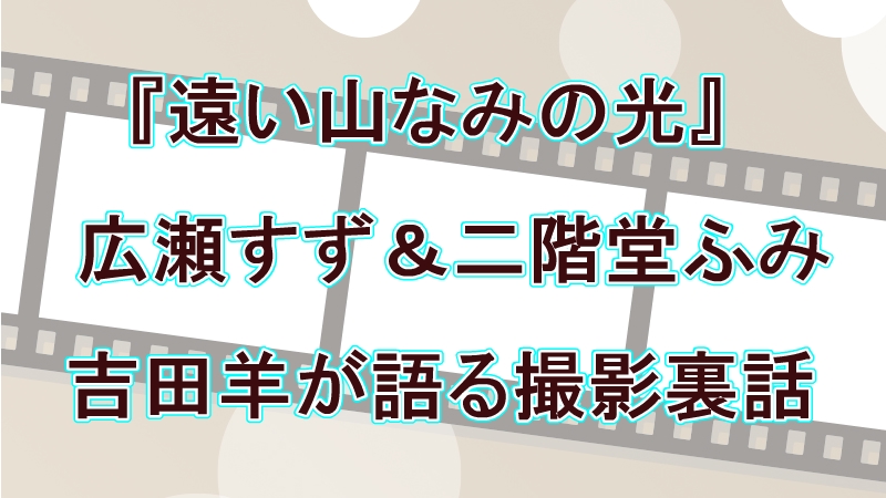 広瀬すず「憧れです」二階堂ふみと共演！映画『遠い山なみの光』がカズオ・イシグロ作品をどう映像化したか